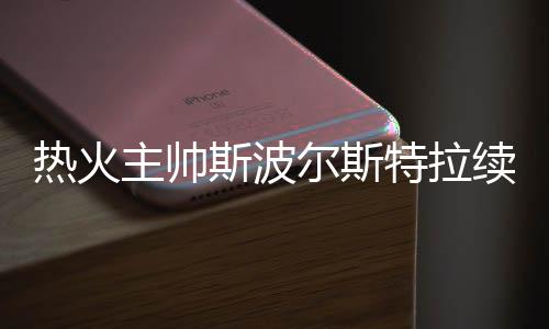 热火主帅斯波尔斯特拉续约 执教同一队时长仅次波波