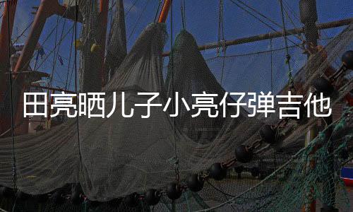 田亮晒儿子小亮仔弹吉他视频 父子俩也长得太像了