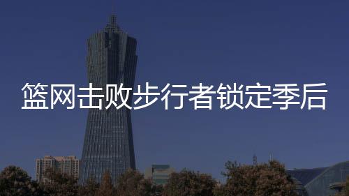 篮网击败步行者锁定季后赛 季后赛名额仅2个4支队伍抢