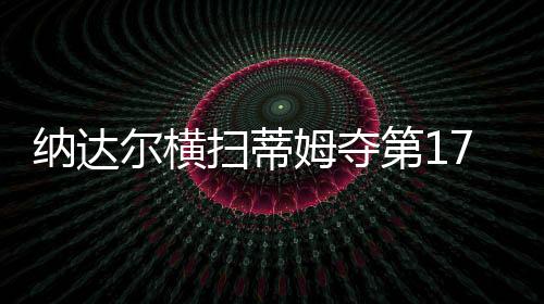 纳达尔横扫蒂姆夺第17冠 法网11度捧杯创新纪录