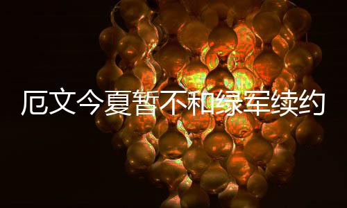 厄文今夏暂不和绿军续约 招募勒布朗看高层决定