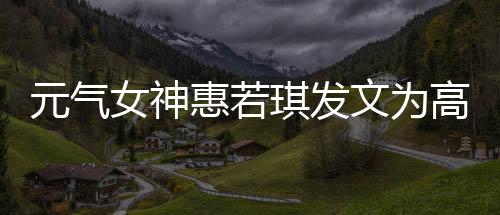 元气女神惠若琪发文为高考生打call:欢迎报考我母校