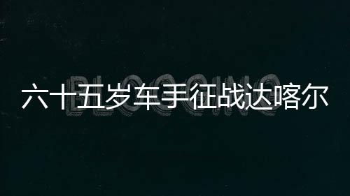 六十五岁车手征战达喀尔拉力赛 梦想无止境