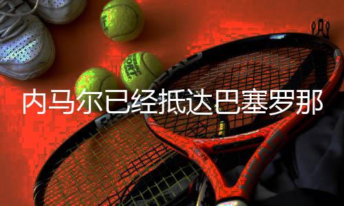 内马尔已经抵达巴塞罗那，但不确定是否出席庆典