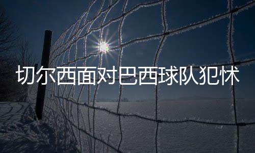 切尔西面对巴西球队犯怵？常规时间或平局收场