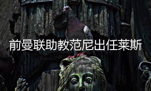 前曼联助教范尼出任莱斯特城主帅，合同至2027年