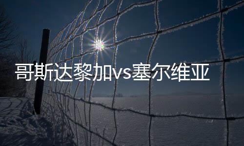 哥斯达黎加vs塞尔维亚历史交锋战绩 实力对比数据分析谁比较强厉害