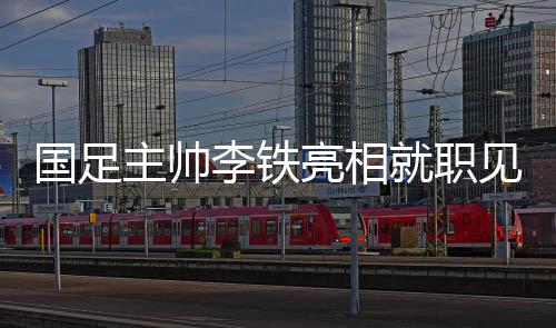 国足主帅李铁亮相就职见面会说了什么？国足新一期集训名单