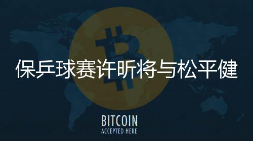 保乒球赛许昕将与松平健太争冠 王艺迪与丁宁会师决赛