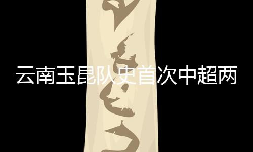 云南玉昆队史首次中超两连胜：守住城门 攻陷津门