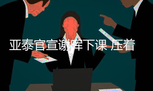 亚泰官宣谢晖下课 压着打代言人难逃二年级魔咒