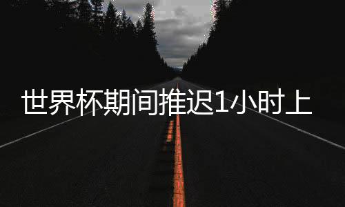 世界杯期间推迟1小时上班 优秀员工去俄罗斯看球