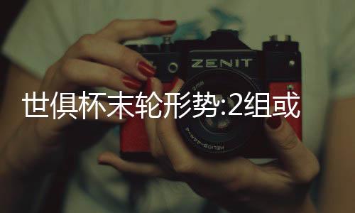 世俱杯末轮形势:2组或陷连环套 谨防对攻做局