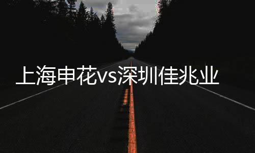 上海申花vs深圳佳兆业视频直播时间地址观看入口+双方实力分析