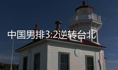 中国男排3:2逆转台北拿下两连胜 奥运资格赛提前出线