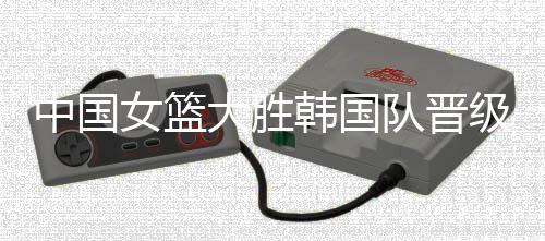 中国女篮大胜韩国队晋级亚洲杯决赛 将对战冠军日本队