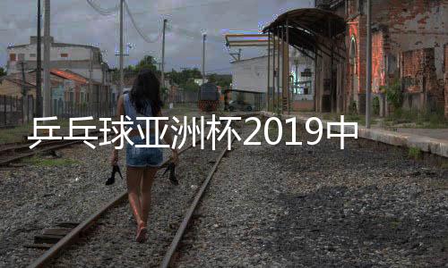 乒乓球亚洲杯2019中国队成绩：樊振东卫冕  朱雨玲三连冠