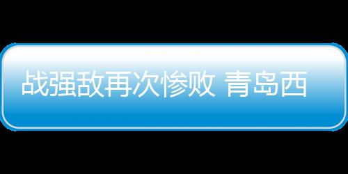 战强敌再次惨败 青岛西海岸需要提升防守硬度