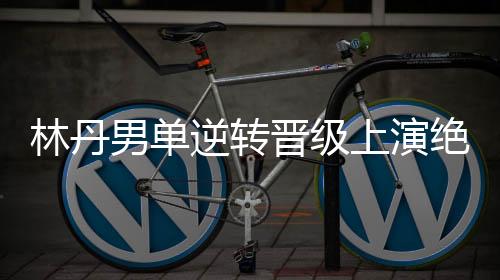 林丹男单逆转晋级上演绝地追击 连得9分将局分扳平