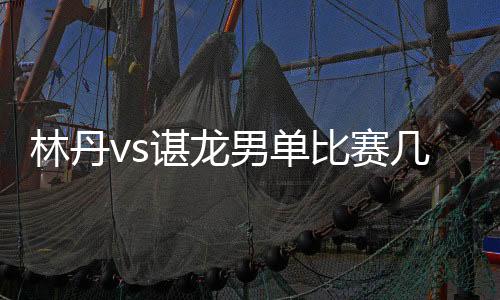 林丹vs谌龙男单比赛几点开打 2019马来西亚公开赛决赛时间