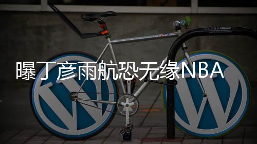 曝丁彦雨航恐无缘NBA夏季联赛 右膝伤复发急需休整