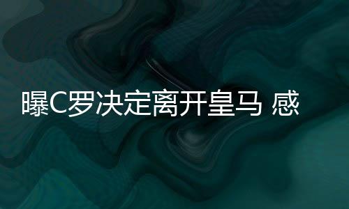 曝C罗决定离开皇马 感到欺骗去大巴黎or情归曼联