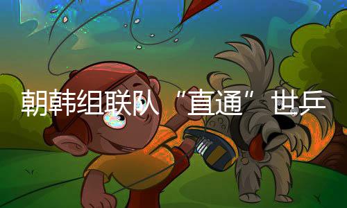 朝韩组联队“直通”世乒赛女团4强 国乒不害怕