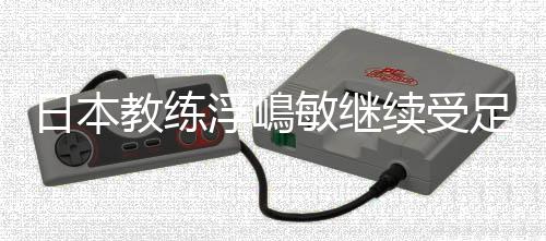 日本教练浮嶋敏继续受足协重用 邝兆镭入选U16国足