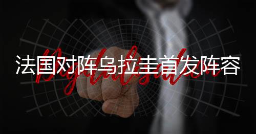 法国对阵乌拉圭首发阵容预测：433强攻马图伊迪首发