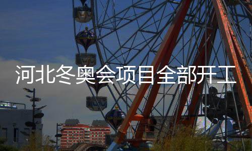 河北冬奥会项目全部开工建设 雪如意等场馆完工