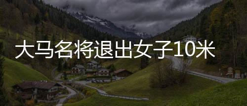 大马名将退出女子10米台决赛 中国冲金少一劲敌