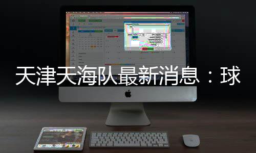 天津天海队最新消息:球员弃薪 自筹资金想接手球队