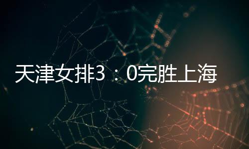 天津女排3：0完胜上海 第二回比赛将于11日上海开打