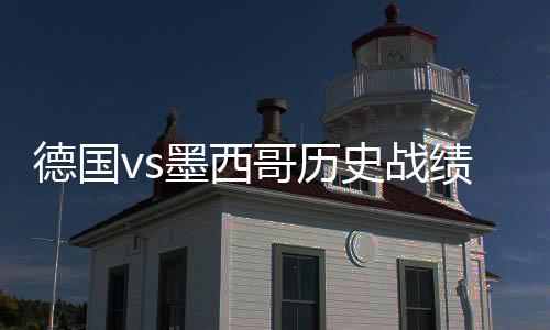 德国vs墨西哥历史战绩 实力对比数据分析谁厉害比较强