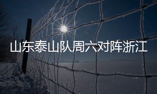 山东泰山队周六对阵浙江 多重悬念等待比赛揭晓