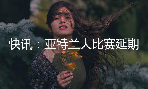 快讯：亚特兰大比赛延期 足彩14场变13场