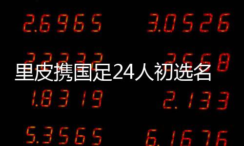 里皮携国足24人初选名单赴阿酋联备战亚洲杯