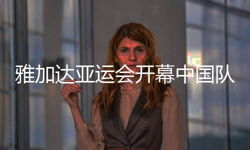 雅加达亚运会开幕中国队旗手是谁 2018亚运会开幕北京时间