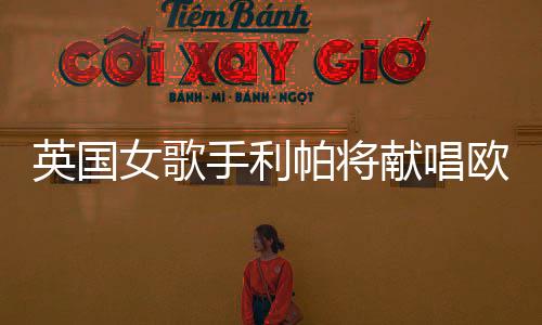 英国女歌手利帕将献唱欧冠决赛:一生一次 等不及了!