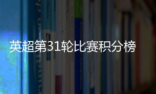 英超第31轮比赛积分榜数据：阿森纳积63分排名第三