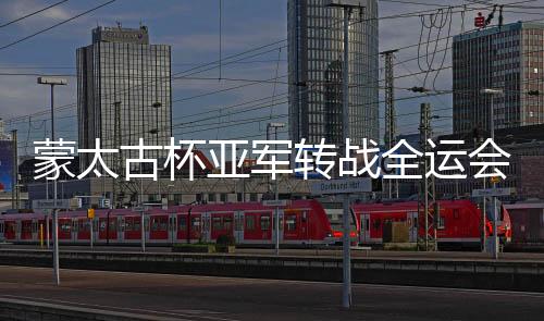 蒙太古杯亚军转战全运会：看过世界 更懂把握未来