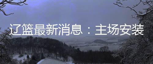 辽篮最新消息：主场安装LED斗屏 未来有望承办CBA全明星赛