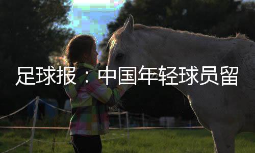 足球报：中国年轻球员留洋 必须直面五个知识点