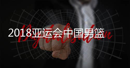 2018亚运会中国男篮vs哈萨克斯坦比赛时间 今天几点开始