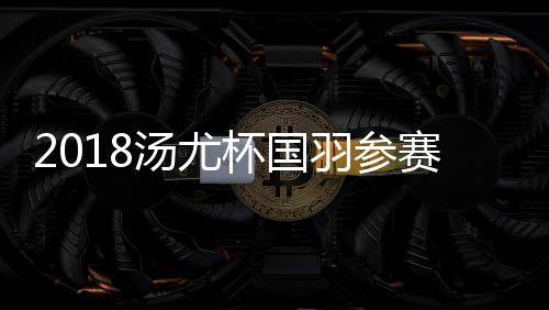 2018汤尤杯国羽参赛成员名单：林丹谌龙李雪芮张楠入选