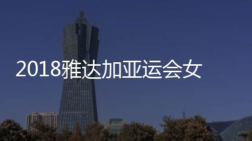 2018雅达加亚运会女排半决赛赛程时间表 比赛对阵队伍名单