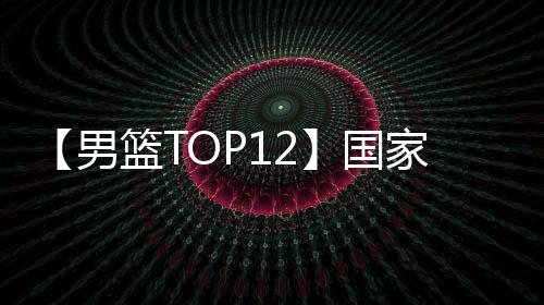 【男篮TOP12】国家队大名单即将出炉 谁能脱颖而出