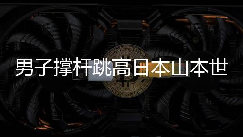 男子撑杆跳高日本山本世通夺金 刷新亚运会纪录