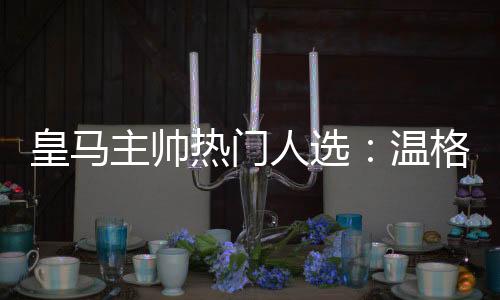 皇马主帅热门人选:温格成头号热门 孔蒂波帅古蒂入列