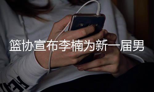 篮协宣布李楠为新一届男篮主教练 将在11月底迎来世预赛